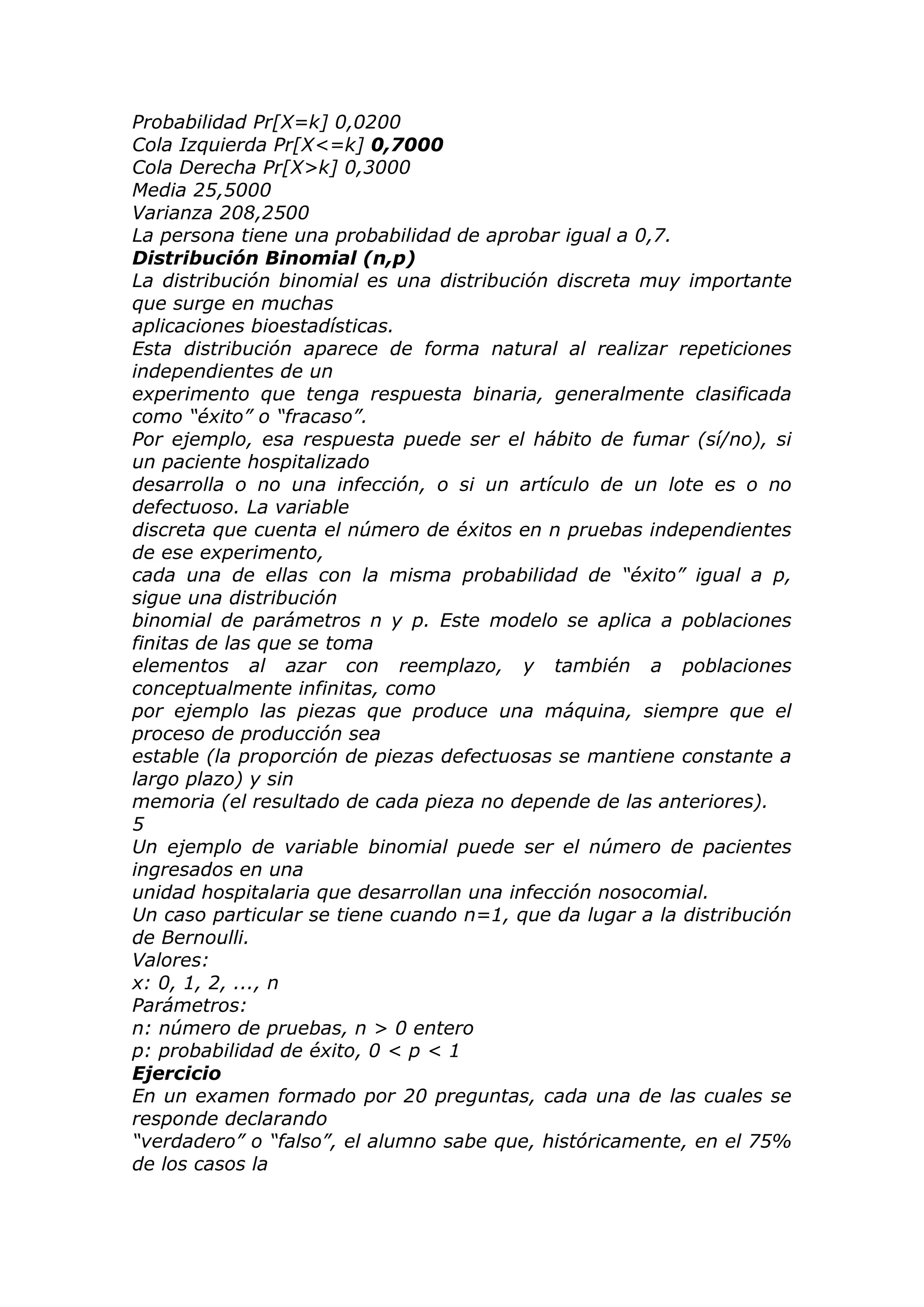 Probabilidad Pr[X=k] 0,0200
Cola Izquierda Pr[X<=k] 0,7000
Cola Derecha Pr[X>k] 0,3000
Media 25,5000
Varianza 208,2500
La persona tiene una probabilidad de aprobar igual a 0,7.
Distribución Binomial (n,p)
La distribución binomial es una distribución discreta muy importante
que surge en muchas
aplicaciones bioestadísticas.
Esta distribución aparece de forma natural al realizar repeticiones
independientes de un
experimento que tenga respuesta binaria, generalmente clasificada
como “éxito” o “fracaso”.
Por ejemplo, esa respuesta puede ser el hábito de fumar (sí/no), si
un paciente hospitalizado
desarrolla o no una infección, o si un artículo de un lote es o no
defectuoso. La variable
discreta que cuenta el número de éxitos en n pruebas independientes
de ese experimento,
cada una de ellas con la misma probabilidad de “éxito” igual a p,
sigue una distribución
binomial de parámetros n y p. Este modelo se aplica a poblaciones
finitas de las que se toma
elementos al azar con reemplazo, y también a poblaciones
conceptualmente infinitas, como
por ejemplo las piezas que produce una máquina, siempre que el
proceso de producción sea
estable (la proporción de piezas defectuosas se mantiene constante a
largo plazo) y sin
memoria (el resultado de cada pieza no depende de las anteriores).
5
Un ejemplo de variable binomial puede ser el número de pacientes
ingresados en una
unidad hospitalaria que desarrollan una infección nosocomial.
Un caso particular se tiene cuando n=1, que da lugar a la distribución
de Bernoulli.
Valores:
x: 0, 1, 2, ..., n
Parámetros:
n: número de pruebas, n > 0 entero
p: probabilidad de éxito, 0 < p < 1
Ejercicio
En un examen formado por 20 preguntas, cada una de las cuales se
responde declarando
“verdadero” o “falso”, el alumno sabe que, históricamente, en el 75%
de los casos la
 
