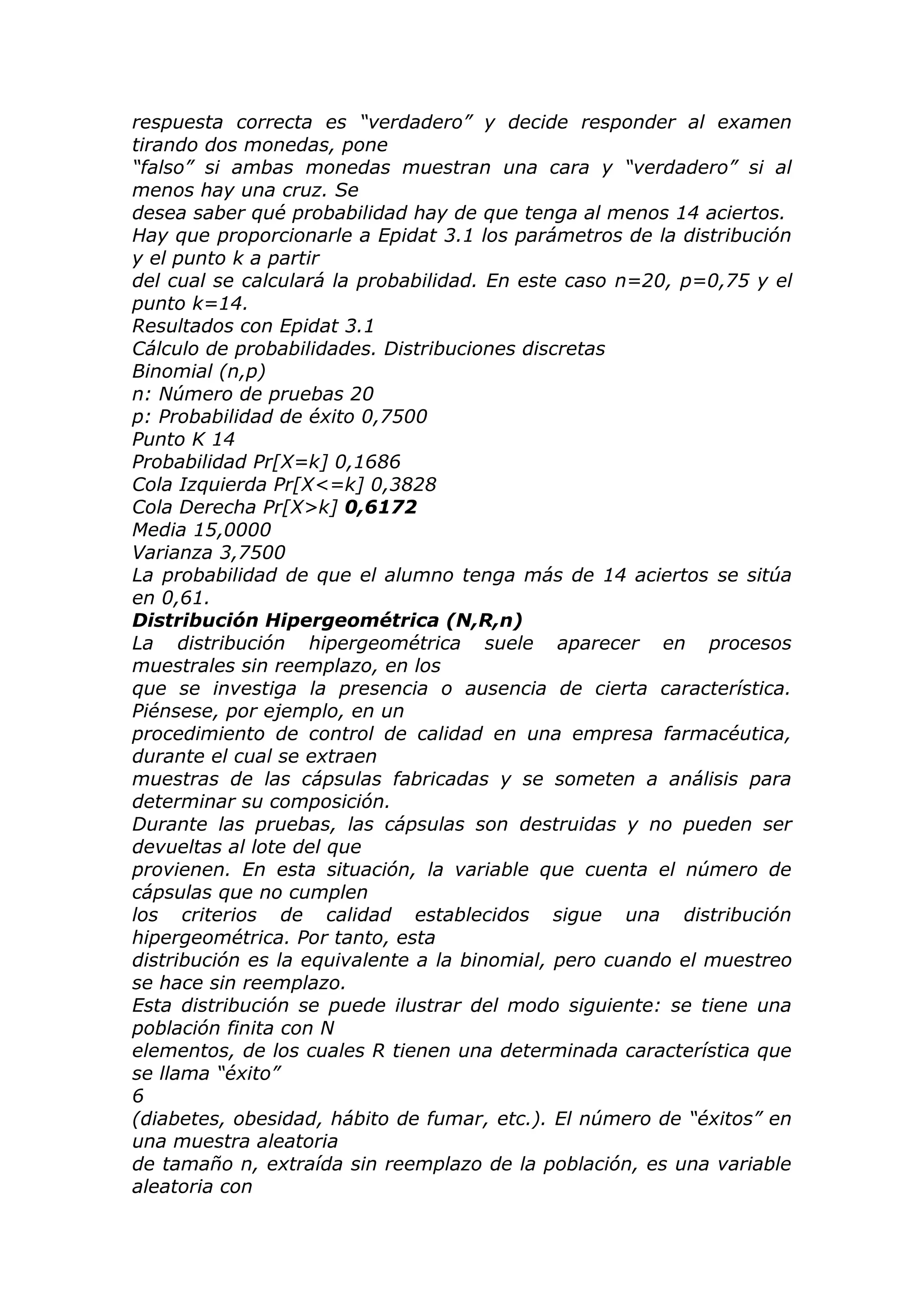 respuesta correcta es “verdadero” y decide responder al examen
tirando dos monedas, pone
“falso” si ambas monedas muestran una cara y “verdadero” si al
menos hay una cruz. Se
desea saber qué probabilidad hay de que tenga al menos 14 aciertos.
Hay que proporcionarle a Epidat 3.1 los parámetros de la distribución
y el punto k a partir
del cual se calculará la probabilidad. En este caso n=20, p=0,75 y el
punto k=14.
Resultados con Epidat 3.1
Cálculo de probabilidades. Distribuciones discretas
Binomial (n,p)
n: Número de pruebas 20
p: Probabilidad de éxito 0,7500
Punto K 14
Probabilidad Pr[X=k] 0,1686
Cola Izquierda Pr[X<=k] 0,3828
Cola Derecha Pr[X>k] 0,6172
Media 15,0000
Varianza 3,7500
La probabilidad de que el alumno tenga más de 14 aciertos se sitúa
en 0,61.
Distribución Hipergeométrica (N,R,n)
La distribución hipergeométrica suele aparecer en procesos
muestrales sin reemplazo, en los
que se investiga la presencia o ausencia de cierta característica.
Piénsese, por ejemplo, en un
procedimiento de control de calidad en una empresa farmacéutica,
durante el cual se extraen
muestras de las cápsulas fabricadas y se someten a análisis para
determinar su composición.
Durante las pruebas, las cápsulas son destruidas y no pueden ser
devueltas al lote del que
provienen. En esta situación, la variable que cuenta el número de
cápsulas que no cumplen
los criterios de calidad establecidos sigue una distribución
hipergeométrica. Por tanto, esta
distribución es la equivalente a la binomial, pero cuando el muestreo
se hace sin reemplazo.
Esta distribución se puede ilustrar del modo siguiente: se tiene una
población finita con N
elementos, de los cuales R tienen una determinada característica que
se llama “éxito”
6
(diabetes, obesidad, hábito de fumar, etc.). El número de “éxitos” en
una muestra aleatoria
de tamaño n, extraída sin reemplazo de la población, es una variable
aleatoria con
 