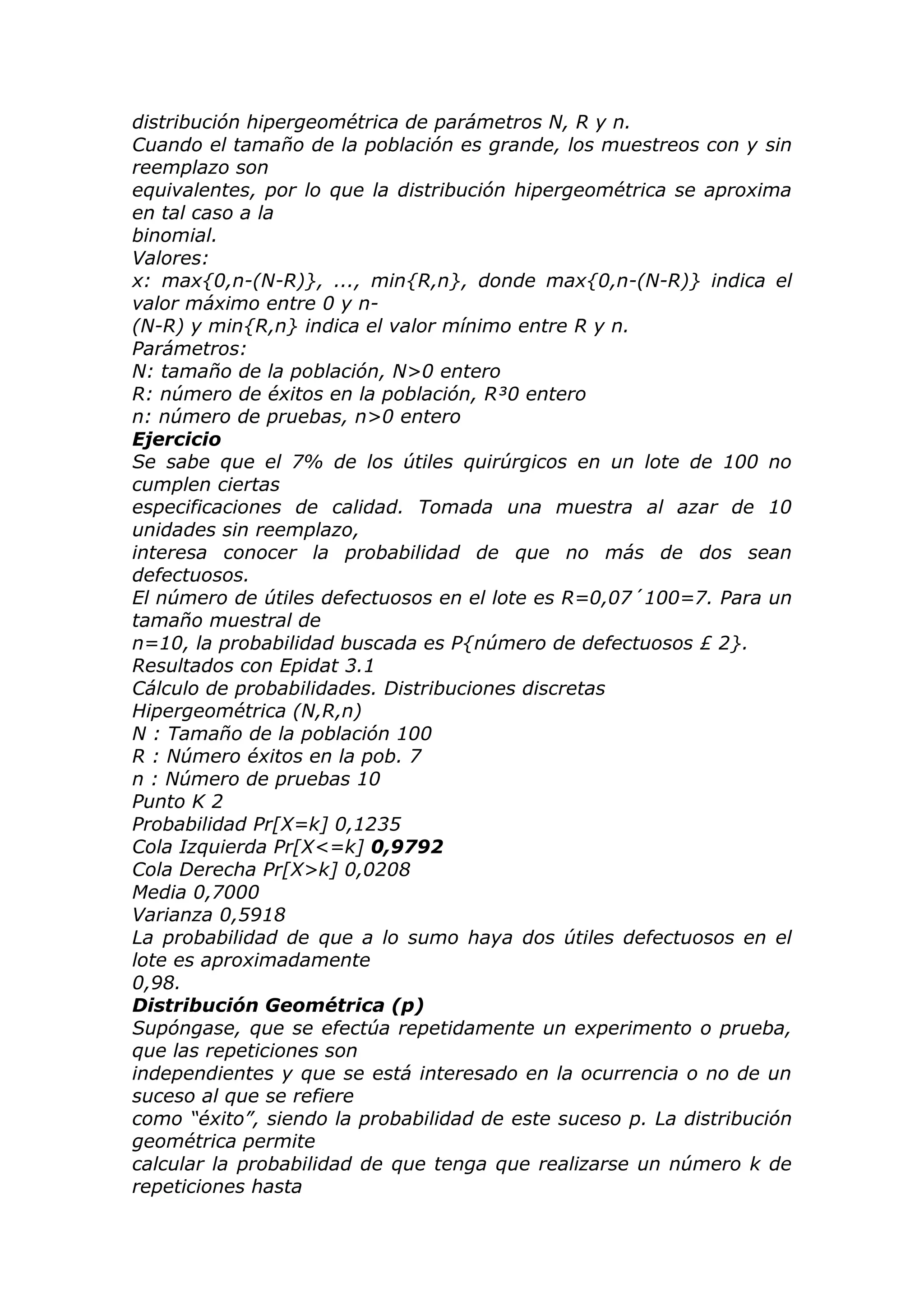 distribución hipergeométrica de parámetros N, R y n.
Cuando el tamaño de la población es grande, los muestreos con y sin
reemplazo son
equivalentes, por lo que la distribución hipergeométrica se aproxima
en tal caso a la
binomial.
Valores:
x: max{0,n-(N-R)}, ..., min{R,n}, donde max{0,n-(N-R)} indica el
valor máximo entre 0 y n-
(N-R) y min{R,n} indica el valor mínimo entre R y n.
Parámetros:
N: tamaño de la población, N>0 entero
R: número de éxitos en la población, R³0 entero
n: número de pruebas, n>0 entero
Ejercicio
Se sabe que el 7% de los útiles quirúrgicos en un lote de 100 no
cumplen ciertas
especificaciones de calidad. Tomada una muestra al azar de 10
unidades sin reemplazo,
interesa conocer la probabilidad de que no más de dos sean
defectuosos.
El número de útiles defectuosos en el lote es R=0,07´100=7. Para un
tamaño muestral de
n=10, la probabilidad buscada es P{número de defectuosos £ 2}.
Resultados con Epidat 3.1
Cálculo de probabilidades. Distribuciones discretas
Hipergeométrica (N,R,n)
N : Tamaño de la población 100
R : Número éxitos en la pob. 7
n : Número de pruebas 10
Punto K 2
Probabilidad Pr[X=k] 0,1235
Cola Izquierda Pr[X<=k] 0,9792
Cola Derecha Pr[X>k] 0,0208
Media 0,7000
Varianza 0,5918
La probabilidad de que a lo sumo haya dos útiles defectuosos en el
lote es aproximadamente
0,98.
Distribución Geométrica (p)
Supóngase, que se efectúa repetidamente un experimento o prueba,
que las repeticiones son
independientes y que se está interesado en la ocurrencia o no de un
suceso al que se refiere
como “éxito”, siendo la probabilidad de este suceso p. La distribución
geométrica permite
calcular la probabilidad de que tenga que realizarse un número k de
repeticiones hasta
 