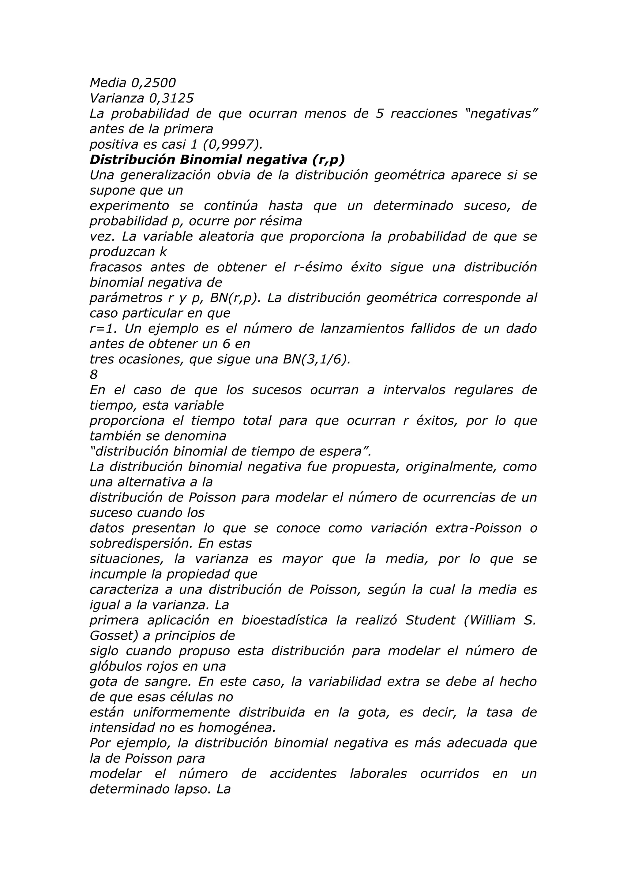 Media 0,2500
Varianza 0,3125
La probabilidad de que ocurran menos de 5 reacciones “negativas”
antes de la primera
positiva es casi 1 (0,9997).
Distribución Binomial negativa (r,p)
Una generalización obvia de la distribución geométrica aparece si se
supone que un
experimento se continúa hasta que un determinado suceso, de
probabilidad p, ocurre por résima
vez. La variable aleatoria que proporciona la probabilidad de que se
produzcan k
fracasos antes de obtener el r-ésimo éxito sigue una distribución
binomial negativa de
parámetros r y p, BN(r,p). La distribución geométrica corresponde al
caso particular en que
r=1. Un ejemplo es el número de lanzamientos fallidos de un dado
antes de obtener un 6 en
tres ocasiones, que sigue una BN(3,1/6).
8
En el caso de que los sucesos ocurran a intervalos regulares de
tiempo, esta variable
proporciona el tiempo total para que ocurran r éxitos, por lo que
también se denomina
“distribución binomial de tiempo de espera”.
La distribución binomial negativa fue propuesta, originalmente, como
una alternativa a la
distribución de Poisson para modelar el número de ocurrencias de un
suceso cuando los
datos presentan lo que se conoce como variación extra-Poisson o
sobredispersión. En estas
situaciones, la varianza es mayor que la media, por lo que se
incumple la propiedad que
caracteriza a una distribución de Poisson, según la cual la media es
igual a la varianza. La
primera aplicación en bioestadística la realizó Student (William S.
Gosset) a principios de
siglo cuando propuso esta distribución para modelar el número de
glóbulos rojos en una
gota de sangre. En este caso, la variabilidad extra se debe al hecho
de que esas células no
están uniformemente distribuida en la gota, es decir, la tasa de
intensidad no es homogénea.
Por ejemplo, la distribución binomial negativa es más adecuada que
la de Poisson para
modelar el número de accidentes laborales ocurridos en un
determinado lapso. La
 