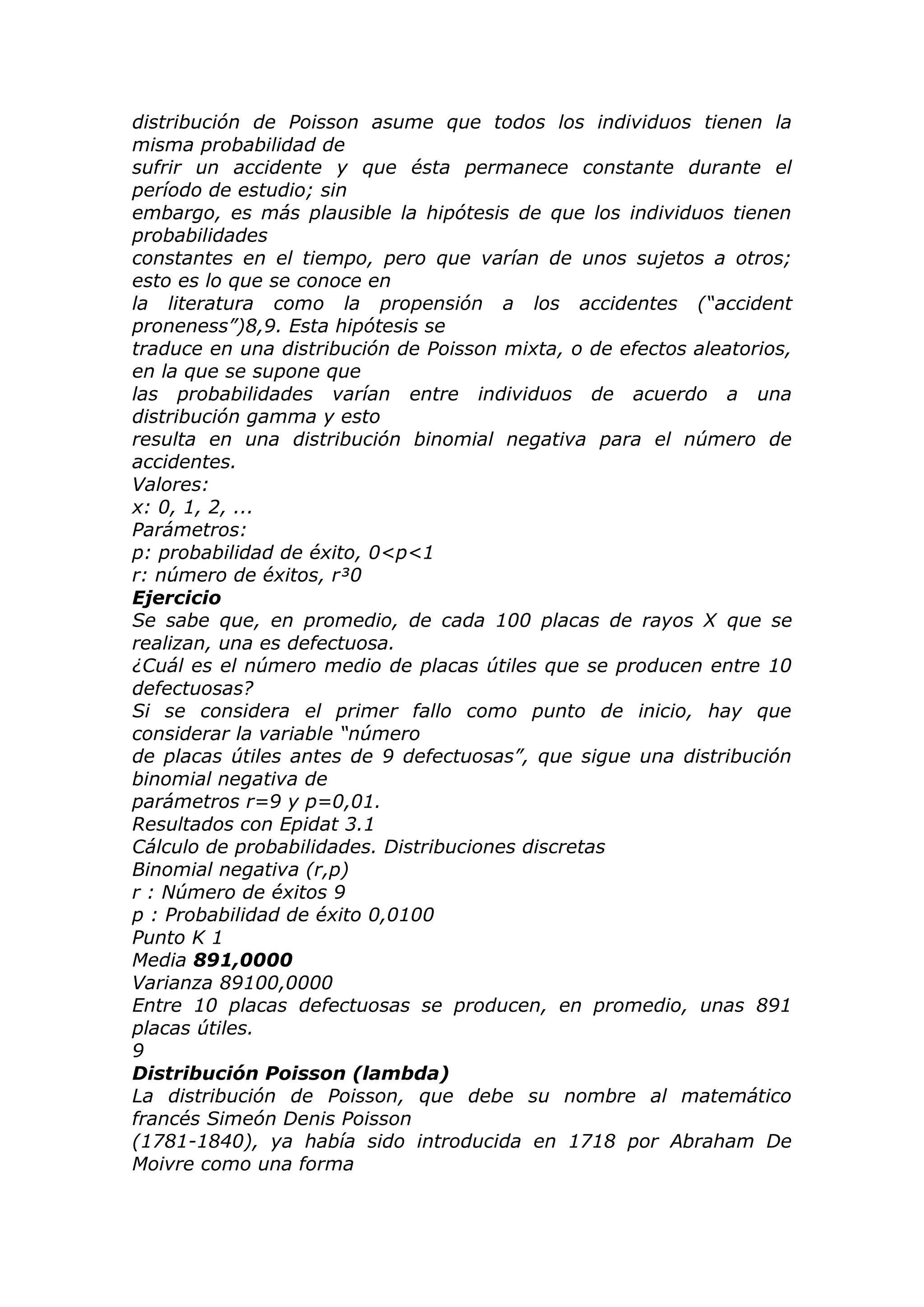 distribución de Poisson asume que todos los individuos tienen la
misma probabilidad de
sufrir un accidente y que ésta permanece constante durante el
período de estudio; sin
embargo, es más plausible la hipótesis de que los individuos tienen
probabilidades
constantes en el tiempo, pero que varían de unos sujetos a otros;
esto es lo que se conoce en
la literatura como la propensión a los accidentes (“accident
proneness”)8,9. Esta hipótesis se
traduce en una distribución de Poisson mixta, o de efectos aleatorios,
en la que se supone que
las probabilidades varían entre individuos de acuerdo a una
distribución gamma y esto
resulta en una distribución binomial negativa para el número de
accidentes.
Valores:
x: 0, 1, 2, ...
Parámetros:
p: probabilidad de éxito, 0<p<1
r: número de éxitos, r³0
Ejercicio
Se sabe que, en promedio, de cada 100 placas de rayos X que se
realizan, una es defectuosa.
¿Cuál es el número medio de placas útiles que se producen entre 10
defectuosas?
Si se considera el primer fallo como punto de inicio, hay que
considerar la variable “número
de placas útiles antes de 9 defectuosas”, que sigue una distribución
binomial negativa de
parámetros r=9 y p=0,01.
Resultados con Epidat 3.1
Cálculo de probabilidades. Distribuciones discretas
Binomial negativa (r,p)
r : Número de éxitos 9
p : Probabilidad de éxito 0,0100
Punto K 1
Media 891,0000
Varianza 89100,0000
Entre 10 placas defectuosas se producen, en promedio, unas 891
placas útiles.
9
Distribución Poisson (lambda)
La distribución de Poisson, que debe su nombre al matemático
francés Simeón Denis Poisson
(1781-1840), ya había sido introducida en 1718 por Abraham De
Moivre como una forma
 
