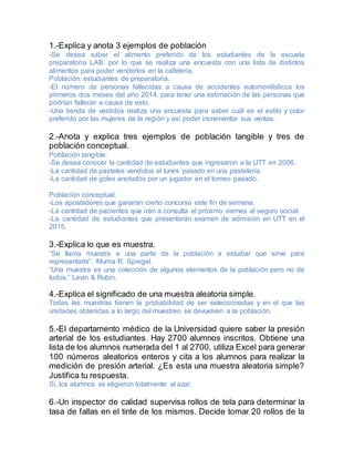 1.-Explica y anota 3 ejemplos de población
-Se desea saber el alimento preferido de los estudiantes de la escuela
preparatoria LAB, por lo que se realiza una encuesta con una lista de distintos
alimentos para poder venderlos en la cafetería.
Población: estudiantes de preparatoria.
-El número de personas fallecidas a causa de accidentes automovilísticos los
primeros dos meses del año 2014, para tener una estimación de las personas que
podrían fallecer a causa de esto.
-Una tienda de vestidos realiza una encuesta para saber cuál es el estilo y color
preferido por las mujeres de la región y así poder incrementar sus ventas.
2.-Anota y explica tres ejemplos de población tangible y tres de
población conceptual.
Población tangible:
-Se desea conocer la cantidad de estudiantes que ingresaron a la UTT en 2006.
-La cantidad de pasteles vendidos el lunes pasado en una pastelería.
-La cantidad de goles anotados por un jugador en el torneo pasado.
Población conceptual:
-Los apostadores que ganaran cierto concurso este fin de semana.
-La cantidad de pacientes que irán a consulta el próximo viernes al seguro social.
-La cantidad de estudiantes que presentarán examen de admisión en UTT en el
2015.
3.-Explica lo que es muestra.
“Se llama muestra a una parte de la población a estudiar que sirve para
representarla”. Murria R. Spiegel.
“Una muestra es una colección de algunos elementos de la población pero no de
todos.” Levin & Rubin.
4.-Explica el significado de una muestra aleatoria simple.
Todas las muestras tienen la probabilidad de ser seleccionadas y en el que las
unidades obtenidas a lo largo del muestreo se devuelven a la población.
5.-El departamento médico de la Universidad quiere saber la presión
arterial de los estudiantes. Hay 2700 alumnos inscritos. Obtiene una
lista de los alumnos numerada del 1 al 2700, utiliza Excel para generar
100 números aleatorios enteros y cita a los alumnos para realizar la
medición de presión arterial. ¿Es esta una muestra aleatoria simple?
Justifica tu respuesta.
Si, los alumnos se eligieron totalmente al azar.
6.-Un inspector de calidad supervisa rollos de tela para determinar la
tasa de fallas en el tinte de los mismos. Decide tomar 20 rollos de la
 