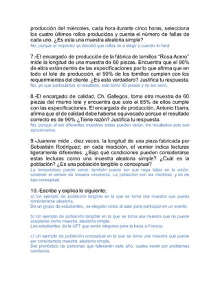 producción del miércoles, cada hora durante cinco horas, selecciona
los cuatro últimos rollos producidos y cuenta el número de fallas de
cada uno. ¿Es esta una muestra aleatoria simple?
No, porque el inspector ya decidió que rollos va a elegir y cuando lo hará
7.-El encargado de producción de la fábrica de tornillos “Rosa Acero”
mide la longitud de una muestra de 60 piezas. Encuentra que el 90%
de ellos estándentro de las especificaciones por lo que afirma que en
todo el lote de producción, el 90% de los tornillos cumplen con los
requerimientos del cliente. ¿Es esto verdadero? Justifica tu respuesta.
No, ya que particularizo el resultado, solo tomo 60 piezas y no las varió.
8.-El encargado de calidad, Ch. Gallegos, toma otra muestra de 60
piezas del mismo lote y encuentra que solo el 85% de ellos cumple
con las especificaciones. El encargado de producción, Antonio Ibarra,
afirma que el de calidad debe haberse equivocado porque el resultado
correcto es de 90% ¿Tiene razón? Justifica tu respuesta.
No, porque al ser diferentes muestras estas pueden variar, los resultados solo son
aproximados.
9.-Juanene mide , diez veces, la longitud de una pieza fabricada por
Sebastián Rodríguez; en cada medición, el vernier indica lecturas
ligeramente diferentes. ¿Bajo qué condiciones pueden considerarse
estas lecturas como una muestra aleatoria simple? ¿Cuál es la
población? ¿Es una población tangible o conceptual?
La temperatura puede variar, también puede ser que haya fallas en la visión,
sostener el vernier de manera incorrecta. La población son las medidas, y es de
tipo conceptual.
10.-Escribe y explica lo siguiente:
a) Un ejemplo de población tangible en la que se toma una muestra que pueda
considerarse aleatoria.
De un grupo de estudiantes, se elegirán cinco al azar para participar en un evento.
b) Un ejemplo de población tangible en la que se toma una muestra que no puede
aceptarse como muestra aleatoria simple.
Los estudiantes de la UTT que serán elegidos para la beca a Francia.
c) Un ejemplo de población conceptual en la que se toma una muestra que puede
ser considerada muestra aleatoria simple.
Del pronóstico de personas que fallecerán este año, cuales serán por problemas
cardiacos.
 
