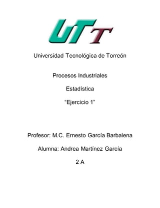 Universidad Tecnológica de Torreón
Procesos Industriales
Estadística
“Ejercicio 1”
Profesor: M.C. Ernesto García Barbalena
Alumna: Andrea Martínez García
2 A
 