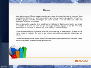 Ejemplo
Supongamos que un Museo realiza encuestas a un grupo de niños al terminar el recorrido; dicha
encuesta ésta diseñada con distintas preguntas generales y algunas que pueden ayudarnos a
identificar grupos y diseñar estrategias que vayan acorde con los niños que están más
interesados en asistir a un museo.
Suponiendo que las preguntas de la sección denominada como “Opiniones generales que tengo
en relación al museo” son con las que el equipo pretende agrupar a los 25 niños que
respondieron la encuesta, se tendrían que hacer primero 2 consideraciones:
1.Que para identificar los grupos de niños, las preguntas que se elijan deben de estar en la
misma escala de medición. (En caso de que esto no sea posible, se deben de estandarizar los
valores)
1.Justificar la aplicación del clúster análisis, lo cual podemos hacer demostrando que existe fuerte
asociación entre las variables que van a configurarlo.
 