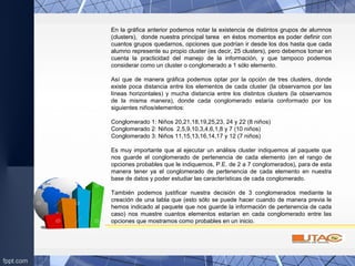 En la gráfica anterior podemos notar la existencia de distintos grupos de alumnos
(clusters), donde nuestra principal tarea en éstos momentos es poder definir con
cuantos grupos quedarnos, opciones que podrían ir desde los dos hasta que cada
alumno represente su propio cluster (es decir, 25 clusters), pero debemos tomar en
cuenta la practicidad del manejo de la información, y que tampoco podemos
considerar como un cluster o conglomerado a 1 sólo elemento.
Así que de manera gráfica podemos optar por la opción de tres clusters, donde
existe poca distancia entre los elementos de cada cluster (la observamos por las
líneas horizontales) y mucha distancia entre los distintos clusters (la observamos
de la misma manera), donde cada conglomerado estaría conformado por los
siguientes niños/elementos:
Conglomerado 1: Niños 20,21,18,19,25,23, 24 y 22 (8 niños)
Conglomerado 2: Niños 2,5,9,10,3,4,6,1,8 y 7 (10 niños)
Conglomerado 3: Niños 11,15,13,16,14,17 y 12 (7 niños)
Es muy importante que al ejecutar un análisis cluster indiquemos al paquete que
nos guarde el conglomerado de pertenencia de cada elemento (en el rango de
opciones probables que le indiquemos, P.E. de 2 a 7 conglomerados), para de esta
manera tener ya el conglomerado de pertenencia de cada elemento en nuestra
base de datos y poder estudiar las características de cada conglomerado.
También podemos justificar nuestra decisión de 3 conglomerados mediante la
creación de una tabla que (esto sólo se puede hacer cuando de manera previa le
hemos indicado al paquete que nos guarde la información de pertenencia de cada
caso) nos muestre cuantos elementos estarían en cada conglomerado entre las
opciones que mostramos como probables en un inicio.
 