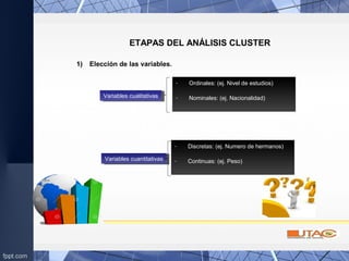 ETAPAS DEL ANÁLISIS CLUSTER
1) Elección de las variables.
Variables cualitativasVariables cualitativas
- Ordinales: (ej. Nivel de estudios)
- Nominales: (ej. Nacionalidad)
Variables cuantitativasVariables cuantitativas
- Discretas: (ej. Numero de hermanos)
- Continuas: (ej. Peso)
 