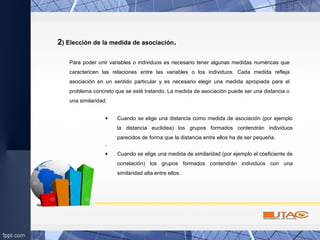 2) Elección de la medida de asociación.
• Cuando se elige una distancia como medida de asociación (por ejemplo
la distancia euclídea) los grupos formados contendrán individuos
parecidos de forma que la distancia entre ellos ha de ser pequeña.
.
• Cuando se elige una medida de similaridad (por ejemplo el coeficiente de
correlación) los grupos formados contendrán individuos con una
similaridad alta entre ellos.
Para poder unir variables o individuos es necesario tener algunas medidas numéricas que
caractericen las relaciones entre las variables o los individuos. Cada medida refleja
asociación en un sentido particular y es necesario elegir una medida apropiada para el
problema concreto que se esté tratando. La medida de asociación puede ser una distancia o
una similaridad.
 