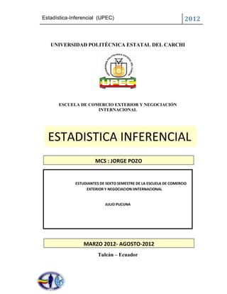 Estadística-Inferencial (UPEC)                                     2012


   UNIVERSIDAD POLITÉCNICA ESTATAL DEL CARCHI




      ESCUELA DE COMERCIO EXTERIOR Y NEGOCIACIÓN
                    INTERNACIONAL




  ESTADISTICA INFERENCIAL
                      MCS : JORGE POZO


             ESTUDIANTES DE SEXTO SEMESTRE DE LA ESCUELA DE COMERCIO
                  EXTERIOR Y NEGOCIACION IINTERNACIONAL


                           JULIO PUCUNA




                 MARZO 2012- AGOSTO-2012
                        Tulcán – Ecuador
 