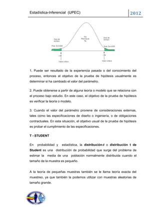 Estadística-Inferencial (UPEC)                                          2012




1. Puede ser resultado de la experiencia pasada o del conocimiento del
proceso, entonces el objetivo de la prueba de hipótesis usualmente es
determinar si ha cambiado el valor del parámetro.

2. Puede obtenerse a partir de alguna teoría o modelo que se relaciona con
el proceso bajo estudio. En este caso, el objetivo de la prueba de hipótesis
es verificar la teoría o modelo.

3. Cuando el valor del parámetro proviene de consideraciones externas,
tales como las especificaciones de diseño o ingeniería, o de obligaciones
contractuales. En esta situación, el objetivo usual de la prueba de hipótesis
es probar el cumplimiento de las especificaciones.

T - STUDENT

En   probabilidad y     estadística, la distribución-t o distribución t de
Student es una distribución de probabilidad que surge del problema de
estimar la   media de una      población normalmente distribuida cuando el
tamaño de la muestra es pequeño.


A la teoría de pequeñas muestras también se le llama teoría exacta del
muestreo, ya que también la podemos utilizar con muestras aleatorias de
tamaño grande.
 