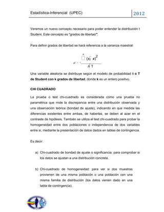 Estadística-Inferencial (UPEC)                                           2012


Veremos un nuevo concepto necesario para poder entender la distribución t
Student. Este concepto es "grados de libertad".


Para definir grados de libertad se hará referencia a la varianza maestral:

                                          n
                                          (xi  x)2
                                s2 i 1
                                              n 1
Una variable aleatoria se distribuye según el modelo de probabilidad t o T
de Student con k grados de libertad, donde k es un entero positivo.


CHI CUADRADO

La prueba o test chi-cuadrado es considerada como una prueba no
paramétrica que mide la discrepancia entre una distribución observada y
una observación teórica (bondad de ajuste), indicando en que medida las
diferencias existentes entre ambas, de haberlas, se deben al azar en el
contraste de hipótesis. También se utiliza el test chi-cuadrado para probar la
homogeneidad entre dos poblaciones o independencia de dos variables
entre si, mediante la presentación de datos dados en tablas de contingencia.


Es decir:


   a) Chi-cuadrado de bondad de ajuste o significancia: para comprobar si
      los datos se ajustan a una distribución concreta.


   b) Chi-cuadrado de homogeneidad: para ver si dos muestras
      provienen de una misma población o una población con una
      misma familia de distribución (los datos vienen dado en una
      tabla de contingencia).
 
