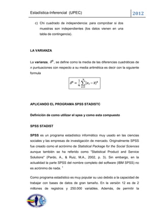 Estadística-Inferencial (UPEC)                                        2012
   c) Chi cuadrado de independencia: para comprobar si dos
      muestras son independientes (los datos vienen en una
      tabla de contingencia).




LA VARIANZA


La varianza,    , se define como la media de las diferencias cuadráticas de
n puntuaciones con respecto a su media aritmética es decir con la siguiente
formula




APLICANDO EL PROGRAMA SPSS STADISTC


Definición de como utilizar el spss y como esta compuesto


SPSS STADIST

SPSS es un programa estadístico informático muy usado en las ciencias
sociales y las empresas de investigación de mercado. Originalmente SPSS
fue creado como el acrónimo de Statistical Package for the Social Sciences
aunque también se ha referido como "Statistical Product and Service
Solutions" (Pardo, A., & Ruiz, M.A., 2002, p. 3). Sin embargo, en la
actualidad la parte SPSS del nombre completo del software (IBM SPSS) no
es acrónimo de nada. 1

Como programa estadístico es muy popular su uso debido a la capacidad de
trabajar con bases de datos de gran tamaño. En la versión 12 es de 2
millones de registros y 250.000 variables. Además, de permitir la
 