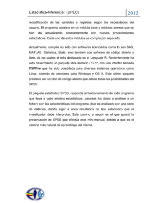Estadística-Inferencial (UPEC)                                          2012
recodificación de las variables y registros según las necesidades del
usuario. El programa consiste en un módulo base y módulos anexos que se
han   ido   actualizando   constantemente    con   nuevos    procedimientos
estadísticos. Cada uno de estos módulos se compra por separado.

Actualmente, compite no sólo con softwares licenciados como lo son SAS,
MATLAB, Statistica, Stata, sino también con software de código abierto y
libre, de los cuales el más destacado es el Lenguaje R. Recientemente ha
sido desarrollado un paquete libre llamado PSPP, con una interfaz llamada
PSPPire que ha sido compilada para diversos sistemas operativos como
Linux, además de versiones para Windows y OS X. Este último paquete
pretende ser un clon de código abierto que emule todas las posibilidades del
SPSS.

El paquete estadístico SPSS, responde al funcionamiento de todo programa
que lleva a cabo análisis estadísticos: pasados los datos a analizar a un
fichero con las características del programa, éste es analizado con una serie
de órdenes, dando lugar a unos resultados de tipo estadístico que el
investigador debe interpretar. Este camino a seguir es el que guiará la
presentación de SPSS que efectúa este mini-manual, debido a que es el
camino más natural de aprendizaje del mismo.
 