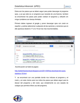 Estadística-Inferencial (UPEC)                                        2012
Estos son los pasos que se deben seguir para poder descargar el programa
spss, y ya que este es un programa que necesita de una licencia, tambien
se encontraran los pasos para poder crakear el rpograma y utilizarlo sin
ningun problema con tiempo ilimitado.

Primero debes ingresar al google y poner descargar spss con crack en
español, y podras seleccionar cualquiera de las opciones y versiones que en
ella aparesca desde la 17 a la 19 son las mas recomendables.




Acontinuación se habre la pagina

http://betterfreedownload.blogspot.com/2011/09/free-download-ibm-spss-
statistics-19.html

Y se encontrará con una pantalla donde nos indicara el programa y el
crack, y en esta misma aula nos indica los pasos que debes seguir para la
descar del programa y del crack, que simplemente es una carpeta de
codigos que permite el libre uso del programa.
 