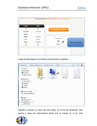 Estadística-Inferencial (UPEC)                                       2012




Luego de descargarlo van hasta la carpeta spss e ingresan,




Ingresan y buscan un icono que dice setup, es el link de instalación, solo
espera y sigue las instrucciones hasta que se instale en el pc, este
 