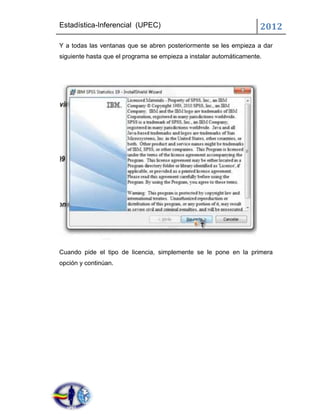 Estadística-Inferencial (UPEC)                                       2012
Y a todas las ventanas que se abren posteriormente se les empieza a dar
siguiente hasta que el programa se empieza a instalar automáticamente.




Cuando pide el tipo de licencia, simplemente se le pone en la primera
opción y continúan.
 