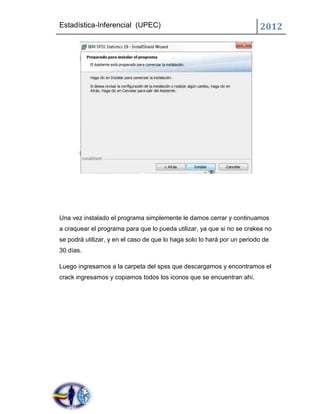 Estadística-Inferencial (UPEC)                                           2012




Una vez instalado el programa simplemente le damos cerrar y continuamos
a craquear el programa para que lo pueda utilizar, ya que si no se crakea no
se podrá utilizar, y en el caso de que lo haga solo lo hará por un periodo de
30 días.

Luego ingresamos a la carpeta del spss que descargamos y encontramos el
crack ingresamos y copiamos todos los iconos que se encuentran ahí.
 