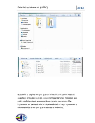 Estadística-Inferencial (UPEC)                                            2012




Buscamos la carpeta del spss que has instalado, nos vamos hasta la
carpeta de archivos donde se encuentran los programas instalados que
están en el disco local, y aparecerá una carpeta con nombre IBM,
ingresamos ahí y encontrarás la carpeta del statics, luego ingresamos y
encontraremos la del spss que en este es la versión 19.
 