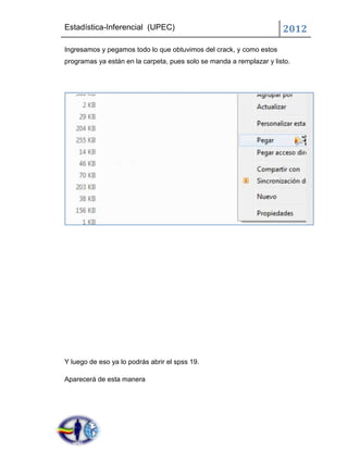 Estadística-Inferencial (UPEC)                                        2012
Ingresamos y pegamos todo lo que obtuvimos del crack, y como estos
programas ya están en la carpeta, pues solo se manda a remplazar y listo.




Y luego de eso ya lo podrás abrir el spss 19.

Aparecerá de esta manera
 