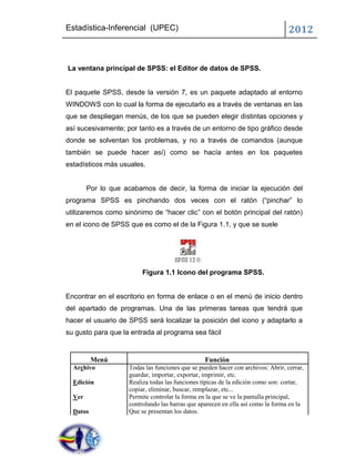 Estadística-Inferencial (UPEC)                                                     2012


La ventana principal de SPSS: el Editor de datos de SPSS.


El paquete SPSS, desde la versión 7, es un paquete adaptado al entorno
WINDOWS con lo cual la forma de ejecutarlo es a través de ventanas en las
que se despliegan menús, de los que se pueden elegir distintas opciones y
así sucesivamente; por tanto es a través de un entorno de tipo gráfico desde
donde se solventan los problemas, y no a través de comandos (aunque
también se puede hacer así) como se hacía antes en los paquetes
estadísticos más usuales.


        Por lo que acabamos de decir, la forma de iniciar la ejecución del
programa SPSS es pinchando dos veces con el ratón (“pinchar” lo
utilizaremos como sinónimo de “hacer clic” con el botón principal del ratón)
en el icono de SPSS que es como el de la Figura 1.1, y que se suele




                          Figura 1.1 Icono del programa SPSS.


Encontrar en el escritorio en forma de enlace o en el menú de inicio dentro
del apartado de programas. Una de las primeras tareas que tendrá que
hacer el usuario de SPSS será localizar la posición del icono y adaptarlo a
su gusto para que la entrada al programa sea fácil


          Menú                                    Función
  Archivo            Todas las funciones que se pueden hacer con archivos: Abrir, cerrar,
                     guardar, importar, exportar, imprimir, etc.
  Edición            Realiza todas las funciones típicas de la edición como son: cortar,
                     copiar, eliminar, buscar, remplazar, etc...
  Ver                Permite controlar la forma en la que se ve la pantalla principal,
                     controlando las barras que aparecen en ella así como la forma en la
  Datos              Que se presentan los datos.
 