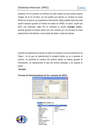 Estadística-Inferencial (UPEC)                                           2012
perderá). Por el contrario si el fichero ha sido creado sin que exista ninguna
imagen de él en el disco, se nos pedirá que demos un nombre al nuevo
fichero en el que se va a guardar la información. Debe quedar claro que esta
opción siempre guarda un fichero de datos de SPSS, es decir, aquél que
tiene una extensión .sav. Por el contrario la opción Guardar como...
permite guardar el fichero activo con otro nombre y/o con formato de otras
aplicaciones informáticas, como bases de datos u hojas de cálculo.




Cuando se selecciona la opción se abre una ventana como la presente en la
Figura , en la que se seleccionará la carpeta donde se va a guardar el
archivo, se escribirá el nombre del archivo donde se desea guardar la
información, se seleccionará el tipo de archivo deseado y se pulsará el
botón
Guardar.


Normas de funcionamiento de las ventanas de SPSS.
 