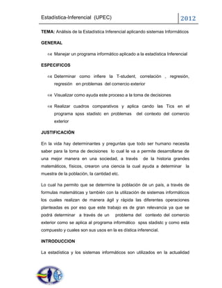 Estadística-Inferencial (UPEC)                                         2012
TEMA: Análisis de la Estadística Inferencial aplicando sistemas Informáticos

GENERAL

    Manejar un programa informático aplicado a la estadística Inferencial

ESPECIFICOS

    Determinar como infiere la T-student, correlación , regresión,
      regresión en problemas del comercio exterior

    Visualizar como ayuda este proceso a la toma de decisiones

    Realizar cuadros comparativos y aplica cando las Tics en el
      programa spss stadistc en problemas        del contexto del comercio
      exterior

JUSTIFICACIÓN

En la vida hay determinantes y preguntas que todo ser humano necesita
saber para la toma de decisiones lo cual le va a permite desarrollarse de
una mejor manera en una sociedad, a través          de la historia grandes
matemáticos, físicos, crearon una ciencia la cual ayuda a determinar la
muestra de la población, la cantidad etc.

Lo cual ha permito que se determine la población de un país, a través de
formulas matemáticas y también con la utilización de sistemas informáticos
los cuales realizan de manera ágil y rápida las diferentes operaciones
planteadas es por eso que este trabajo es de gran relevancia ya que se
podrá determinar a través de un        problema del contexto del comercio
exterior como se aplica al programa informático spss stadistc y como esta
compuesto y cuales son sus usos en la es dística inferencial.

INTRODUCCION

La estadística y los sistemas informáticos son utilizados en la actualidad
 
