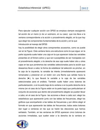 Estadística-Inferencial (UPEC)                                            2012




Para ejecutar cualquier acción con SPSS se empieza siempre escogiendo
tal acción de un menú (o de un submenú, en su caso) que nos lleva a la
ventana correspondiente a la acción o procedimiento elegido, en la que hay
que elegir los componentes fundamentales de la acción y en la que
Introducción al manejo del SPSS
hay la posibilidad de elegir otros componentes accesorios, como se puede
ver en la Figura Esta ventana tiene una estructura como la que sigue: en la
parte izquierda suele haber una caja en la que aparecen todas las variables
presentes en el fichero activo y que son susceptibles de ser manejadas con
el procedimiento elegido; a la derecha de esa caja suele haber otra u otras
cajas en las que pondremos las variables seleccionadas para la acción que
deseamos llevar a cabo; la forma de establecer tal selección es pinchar, en
la caja de la izquierda, la variable de interés (inmediatamente aparecerá
remarcada) y presionar en un botón con una flecha que señala hacia la
derecha (►), lo que llevará la variable a la caja de las variables
seleccionadas para el análisis. También suele haber unos botones de
particularización, o en la parte baja de la ventana o en la parte derecha de la
misma (en el caso de la Figura están en la parte baja) que particularizan el
conjunto de acciones que dentro del procedimiento elegido se pueden llevar
a cabo; en el caso de la Figura las acciones a llevar a cabo son: elegir los
estadísticos que aparecerán junto con las tablas de frecuencias, elegir los
gráficos que acompañarán a las tablas de frecuencias y por último elegir el
formato en que aparecerán las tablas de frecuencias; todos estos botones
dan lugar a ventanas en las que se harán las elecciones que hemos
señalado. También, en las ventanas de SPSS aparecen cinco botones de
acciones inmediatas, que suelen estar a la derecha de la ventana en
 