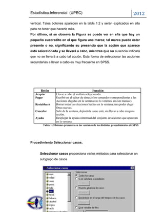 Estadística-Inferencial (UPEC)                                                        2012
vertical. Tales botones aparecen en la tabla 1.2 y serán explicados en ella
para no tener que hacerlo más.
Por último, si se observa la Figura se puede ver en ella que hay un
pequeño cuadradito en el que figura una marca; tal marca puede estar
presente o no, significando su presencia que la acción que aparece
está seleccionada y se llevará a cabo, mientras que su ausencia indicará
que no se llevará a cabo tal acción. Esta forma de seleccionar las acciones
secundarias a llevar a cabo es muy frecuente en SPSS.




       Botón                                      Función
   Aceptar         Llevar a cabo el análisis seleccionado.
   Pegar           Escribir en el editor de sintaxis los comandos correspondientes a las
                   Acciones elegidas en la ventana (no lo veremos en este manual).
   Restablecer     Borrar todas las elecciones hechas en la ventana para poder elegir
                   Otras nuevas.
   Cancelar        Salir de la ventana, dejándola como está, sin llevar a cabo ninguna
                   acción.
   Ayuda           Desplegar la ayuda contextual del conjunto de acciones que aparecen
                   en la ventana.
        Tabla 1.2 Botones presentes en las ventanas de los distintos procedimientos de SPSS




Procedimiento Seleccionar casos.


      Seleccionar casos proporciona varios métodos para seleccionar un
      subgrupo de casos
 