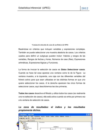 Estadística-Inferencial (UPEC)                                               2012




               Ventana de selección de casos de un fichero de SPSS

Basándose en criterios que incluyen variables y expresiones complejas.
También se puede seleccionar una muestra aleatoria de casos. Los criterios
usados para definir un subgrupo pueden incluir: Valores y rangos de las
variables, Rangos de fechas y horas, Números de caso (filas), Expresiones
aritméticas, Expresiones lógicas y Funciones.


La forma de invocar la selección de casos es Datos Seleccionar casos.
Cuando se hace tal cosa aparece una ventana como la de la Figura La
ventana muestra, a la izquierda, una caja con las diferentes variables del
fichero activo para que sean utilizadas en las distintas formas en que uno
quiere seleccionar los casos. A la derecha aparecen las cinco formas de
seleccionar casos; aquí describiremos las dos primeras.


Todos los casos desactiva el filtrado y utiliza todos los casos (es realmente
una no-selección de casos); ella está activa cuando se entra por primera vez
a la ventana de selección de casos.


La zona de resultados:                   el    índice       y    los   resultados
propiamente dichos.
 