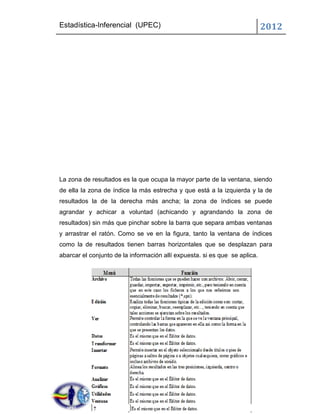 Estadística-Inferencial (UPEC)                                              2012




La zona de resultados es la que ocupa la mayor parte de la ventana, siendo
de ella la zona de índice la más estrecha y que está a la izquierda y la de
resultados la de la derecha más ancha; la zona de índices se puede
agrandar y achicar a voluntad (achicando y agrandando la zona de
resultados) sin más que pinchar sobre la barra que separa ambas ventanas
y arrastrar el ratón. Como se ve en la figura, tanto la ventana de índices
como la de resultados tienen barras horizontales que se desplazan para
abarcar el conjunto de la información allí expuesta. si es que se aplica.
 