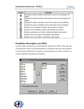 Estadística-Inferencial (UPEC)                                                          2012




Estadística Descriptiva con SPSS.
A partir de ahora describiremos los procedimientos estadísticos de SPSS. Desde luego que
no describiremos todos los que están disponibles en el programa, pues estas notas pretenden
ser una iniciación al SPSS, pero sí daremos lo suficiente para que el usuario se enfrente a un
volumen importante de problemas de Estadística
 