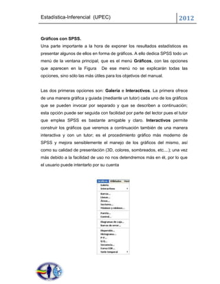 Estadística-Inferencial (UPEC)                                           2012


Gráficos con SPSS.
Una parte importante a la hora de exponer los resultados estadísticos es
presentar algunos de ellos en forma de gráficos. A ello dedica SPSS todo un
menú de la ventana principal, que es el menú Gráficos, con las opciones
que aparecen en la Figura       De ese menú no se explicarán todas las
opciones, sino sólo las más útiles para los objetivos del manual.


Las dos primeras opciones son: Galería e Interactivos. La primera ofrece
de una manera gráfica y guiada (mediante un tutor) cada uno de los gráficos
que se pueden invocar por separado y que se describen a continuación;
esta opción puede ser seguida con facilidad por parte del lector pues el tutor
que emplea SPSS es bastante amigable y claro. Interactivos permite
construir los gráficos que veremos a continuación también de una manera
interactiva y con un tutor; es el procedimiento gráfico más moderno de
SPSS y mejora sensiblemente el manejo de los gráficos del mismo, así
como su calidad de presentación (3D, colores, sombreados, etc....); una vez
más debido a la facilidad de uso no nos detendremos más en él, por lo que
el usuario puede intentarlo por su cuenta
 