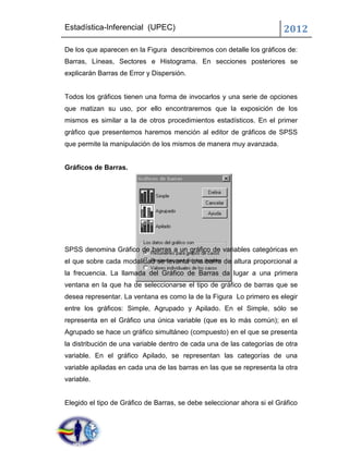 Estadística-Inferencial (UPEC)                                          2012
De los que aparecen en la Figura describiremos con detalle los gráficos de:
Barras, Líneas, Sectores e Histograma. En secciones posteriores se
explicarán Barras de Error y Dispersión.


Todos los gráficos tienen una forma de invocarlos y una serie de opciones
que matizan su uso, por ello encontraremos que la exposición de los
mismos es similar a la de otros procedimientos estadísticos. En el primer
gráfico que presentemos haremos mención al editor de gráficos de SPSS
que permite la manipulación de los mismos de manera muy avanzada.


Gráficos de Barras.




SPSS denomina Gráfico de barras a un gráfico de variables categóricas en
el que sobre cada modalidad se levanta una barra de altura proporcional a
la frecuencia. La llamada del Gráfico de Barras da lugar a una primera
ventana en la que ha de seleccionarse el tipo de gráfico de barras que se
desea representar. La ventana es como la de la Figura Lo primero es elegir
entre los gráficos: Simple, Agrupado y Apilado. En el Simple, sólo se
representa en el Gráfico una única variable (que es lo más común); en el
Agrupado se hace un gráfico simultáneo (compuesto) en el que se presenta
la distribución de una variable dentro de cada una de las categorías de otra
variable. En el gráfico Apilado, se representan las categorías de una
variable apiladas en cada una de las barras en las que se representa la otra
variable.


Elegido el tipo de Gráfico de Barras, se debe seleccionar ahora si el Gráfico
 