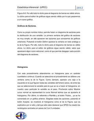 Estadística-Inferencial (UPEC)                                             2012
Figura 8.6. Por ello todo lo dicho para el diagrama de barras es válido ahora.
Lo dicho para el editor de gráficos sigue siendo válido por lo que pasaremos
a un nuevo gráfico.


Gráficos de Sectores.


Como su propio nombre indica, permite hacer un diagrama de sectores para
la distribución de una variable. La primera ventana del gráfico de sectores
es muy simple, en ella aparecen las opciones que conocemos de gráficos
anteriores. Pulsando el botón Definir aparece la ventana en todo análoga a
la de la Figura. Por ello, todo lo dicho para el diagrama de barras es válido
ahora. Lo dicho para el editor de gráficos sigue siendo válido, salvo que
aparecerá algún icono adicional, como el que permite desgajar cada porción
del diagrama de sectores.




Histograma.


Con este procedimiento obtendremos un histograma para un carácter
cuantitativo continuo. Cuando se selecciona el procedimiento se obtiene una
ventana como la de la Figura. Como siempre, aparece una caja a la
izquierda en la que figuran todas las variables del fichero activo, de entre las
que se seleccionará la variable para la que se va a hacer el histograma; en
nuestro caso particular la variable es el peso. Pinchando sobre Mostrar
curva normal se representará la curva Normal teórica que se ajustaría al
histograma. Por último, lo referente a Plantilla y al botón Títulos... ya se ha
comentado en un gráfico anterior. Elegidas todas las opciones, pulsando el
botón Aceptar, se mostrará el histograma como el de la Figura, que es
explicativo por sí sólo y del que sólo cabe destacar que SPSS ha creado los
rectángulos centrados en pesos de 5 en 5 unidades.
 