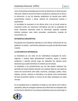Estadística-Inferencial (UPEC)                                           2012
como herramientas principales para la toma de decisiones en temas de gran
relevancia. Desde la economía hasta la arquitectura, pasando por la física y
la astronomía, el uso de sistemas estadísticos ha servido para definir
conocimientos exactos y claros, además de conclusiones exactas y
significativas.
La tecnología ha avanzado en los últimos años y en el mundo actual es
importante contar con soluciones informáticas que den la posibilidad de
tomar decisiones relevantes sobre la información obtenida mediante
distintos procesos, sean estos encuestas, cuestionarios, pruebas de
conocimiento, etc.

ESTADISTICA DESCRIPTIVA

El proposito de la Estadistica Aplicada es el de obtener conluciones de una
poblacion en estudio , examinando solamente una parte de ella denominada
muestra

LA ESTADISTICA INFERENCIAL

La Estadística es una rama de las matemáticas encargada de reunir,
organizar y analizar datos generalmente numéricos, ayuda a resolver
problemas y además permite luego de realizados los cálculos tomar
decisiones que puedan beneficiar al contexto que las estudia.
La estadística y los procedimientos que con ella pueden realizarse han
permitido de manera efectiva describir con exactitud datos de casi todas las
ramas del conocimiento entre ellas: economía, psicología, política, física,
biología, química, medicina e informática y ha servido como herramientas
útil para encontrarle relación a muchos de los datos estudiados por estas
ciencias.


En la actualidad para un estadístico el trabajo va mas allá de reunir datos y
calcularlos, debe de encargarse además de la difícil tarea de interpretar toda
la información obtenida en los procesos estadísticos para que esta tenga un
 