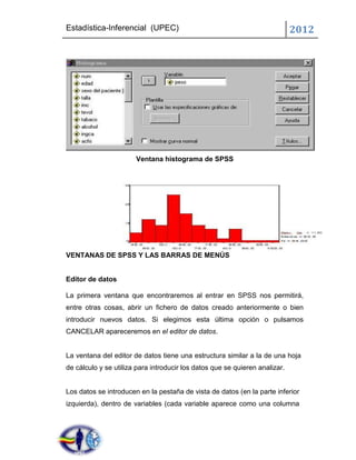 Estadística-Inferencial (UPEC)                                               2012




                       Ventana histograma de SPSS




VENTANAS DE SPSS Y LAS BARRAS DE MENÚS


Editor de datos

La primera ventana que encontraremos al entrar en SPSS nos permitirá,
entre otras cosas, abrir un fichero de datos creado anteriormente o bien
introducir nuevos datos. Si elegimos esta última opción o pulsamos
CANCELAR apareceremos en el editor de datos.


La ventana del editor de datos tiene una estructura similar a la de una hoja
de cálculo y se utiliza para introducir los datos que se quieren analizar.


Los datos se introducen en la pestaña de vista de datos (en la parte inferior
izquierda), dentro de variables (cada variable aparece como una columna
 