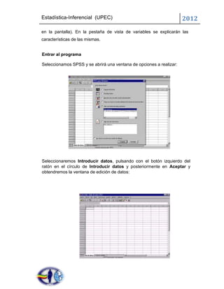 Estadística-Inferencial (UPEC)                                       2012
en la pantalla). En la pestaña de vista de variables se explicarán las
características de las mismas.


Entrar al programa

Seleccionamos SPSS y se abrirá una ventana de opciones a realizar:




Seleccionaremos Introducir datos, pulsando con el botón izquierdo del
ratón en el círculo de Introducir datos y posteriormente en Aceptar y
obtendremos la ventana de edición de datos:
 