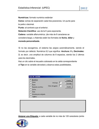 Estadística-Inferencial (UPEC)                                        2012


Numéricas: formato numérico estándar
Coma: comas de separación cada tres posiciones. Un punto para
la parte o decimal.
Punto: al contrario que el anterior.
Notación Científica: uso de la E para exponente.
Cadena: variable alfanumérica. (de más de 8 caracteres se
considera larga). o Además están los formatos de fecha, dólar y
moneda personalizada.


Si no las escogemos, el sistema las asigna automáticamente, siendo el
formato por defecto: Numérica 8.2 que significa: Anchura: 8 y Decimales:
2, es decir, una amplitud de columna de 8 espacios, siendo los 2 últimos
para los decimales.
Haz un clic sobre el recuadro coloreado en la celda correspondiente
al Tipo en la variable densidad y observa estas posibilidades.




Asignar una Etiqueta: a cada variable de no más de 120 caracteres (entre
 