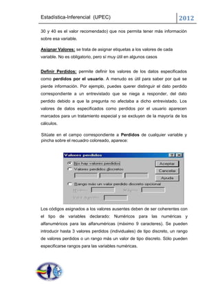 Estadística-Inferencial (UPEC)                                          2012
30 y 40 es el valor recomendado) que nos permita tener más información
sobre esa variable.

Asignar Valores: se trata de asignar etiquetas a los valores de cada
variable. No es obligatorio, pero sí muy útil en algunos casos


Definir Perdidos: permite definir los valores de los datos especificados
como perdidos por el usuario. A menudo es útil para saber por qué se
pierde información. Por ejemplo, puedes querer distinguir el dato perdido
correspondiente a un entrevistado que se niega a responder, del dato
perdido debido a que la pregunta no afectaba a dicho entrevistado. Los
valores de datos especificados como perdidos por el usuario aparecen
marcados para un tratamiento especial y se excluyen de la mayoría de los
cálculos.

Sitúate en el campo correspondiente a Perdidos de cualquier variable y
pincha sobre el recuadro coloreado, aparece:




Los códigos asignados a los valores ausentes deben de ser coherentes con
el tipo de variables declarado: Numéricos para las numéricas y
alfanuméricos para las alfanuméricas (máximo 9 caracteres). Se pueden
introducir hasta 3 valores perdidos (individuales) de tipo discreto, un rango
de valores perdidos o un rango más un valor de tipo discreto. Sólo pueden
especificarse rangos para las variables numéricas.
 