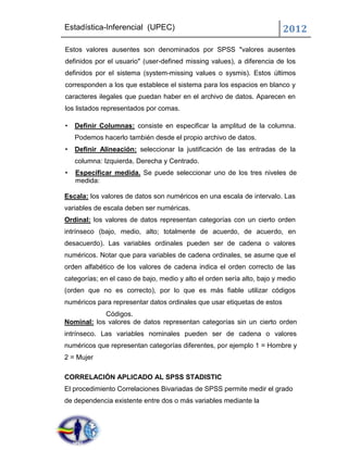 Estadística-Inferencial (UPEC)                                           2012
Estos valores ausentes son denominados por SPSS "valores ausentes
definidos por el usuario" (user-defined missing values), a diferencia de los
definidos por el sistema (system-missing values o sysmis). Estos últimos
corresponden a los que establece el sistema para los espacios en blanco y
caracteres ilegales que puedan haber en el archivo de datos. Aparecen en
los listados representados por comas.

•   Definir Columnas: consiste en especificar la amplitud de la columna.
    Podemos hacerlo también desde el propio archivo de datos.
•   Definir Alineación: seleccionar la justificación de las entradas de la
    columna: Izquierda, Derecha y Centrado.
•   Especificar medida. Se puede seleccionar uno de los tres niveles de
    medida:

Escala: los valores de datos son numéricos en una escala de intervalo. Las
variables de escala deben ser numéricas.
Ordinal: los valores de datos representan categorías con un cierto orden
intrínseco (bajo, medio, alto; totalmente de acuerdo, de acuerdo, en
desacuerdo). Las variables ordinales pueden ser de cadena o valores
numéricos. Notar que para variables de cadena ordinales, se asume que el
orden alfabético de los valores de cadena indica el orden correcto de las
categorías; en el caso de bajo, medio y alto el orden sería alto, bajo y medio
(orden que no es correcto), por lo que es más fiable utilizar códigos
numéricos para representar datos ordinales que usar etiquetas de estos
            Códigos.
Nominal: los valores de datos representan categorías sin un cierto orden
intrínseco. Las variables nominales pueden ser de cadena o valores
numéricos que representan categorías diferentes, por ejemplo 1 = Hombre y
2 = Mujer

CORRELACIÓN APLICADO AL SPSS STADISTIC
El procedimiento Correlaciones Bivariadas de SPSS permite medir el grado
de dependencia existente entre dos o más variables mediante la
 