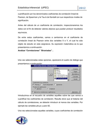Estadística-Inferencial (UPEC)                                             2012
cuantificación por los denominados coeficientes de correlación lineal de
Pearson, de Spearman y la Tau-b de Kendall con sus respectivos niveles de
significación.

Antes del cálculo de un coeficiente de correlación, inspeccionaremos los
datos con el fin de detectar valores atípicos que puedan producir resultados
equívocos.

De entre estos coeficientes, vamos a centrarnos en el coeficiente de
correlación lineal de Pearson entre dos variables X e Y, el cual ha sido
objeto de estudio en esta asignatura. Su expresión matemática es la que
presentamos a continuación.
Analizar “Correlaciones” “Bivariadas”...



Una vez seleccionadas estas opciones, aparecerá el cuadro de diálogo que
presentamos a continuación:




Introducimos en el recuadro de variables aquéllas sobre las que vamos a
cuantificar los coeficientes de correlación. Resulta obvio que al tratarse del
cálculo de correlaciones, se deberán introducir al menos dos variables. Por
ejemplo las variables pib.pc y paro 92.

Una vez seleccionadas aquellas variables, cuyos coeficientes de correlación
 