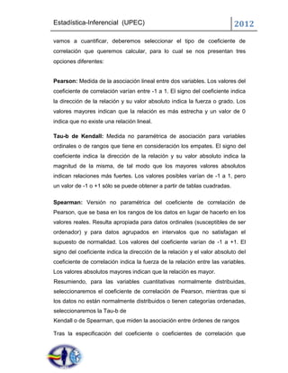 Estadística-Inferencial (UPEC)                                             2012
vamos a cuantificar, deberemos seleccionar el tipo de coeficiente de
correlación que queremos calcular, para lo cual se nos presentan tres
opciones diferentes:


Pearson: Medida de la asociación lineal entre dos variables. Los valores del
coeficiente de correlación varían entre -1 a 1. El signo del coeficiente indica
la dirección de la relación y su valor absoluto indica la fuerza o grado. Los
valores mayores indican que la relación es más estrecha y un valor de 0
indica que no existe una relación lineal.

Tau-b de Kendall: Medida no paramétrica de asociación para variables
ordinales o de rangos que tiene en consideración los empates. El signo del
coeficiente indica la dirección de la relación y su valor absoluto indica la
magnitud de la misma, de tal modo que los mayores valores absolutos
indican relaciones más fuertes. Los valores posibles varían de -1 a 1, pero
un valor de -1 o +1 sólo se puede obtener a partir de tablas cuadradas.

Spearman: Versión no paramétrica del coeficiente de correlación de
Pearson, que se basa en los rangos de los datos en lugar de hacerlo en los
valores reales. Resulta apropiada para datos ordinales (susceptibles de ser
ordenador) y para datos agrupados en intervalos que no satisfagan el
supuesto de normalidad. Los valores del coeficiente varían de -1 a +1. El
signo del coeficiente indica la dirección de la relación y el valor absoluto del
coeficiente de correlación indica la fuerza de la relación entre las variables.
Los valores absolutos mayores indican que la relación es mayor.
Resumiendo, para las variables cuantitativas normalmente distribuidas,
seleccionaremos el coeficiente de correlación de Pearson, mientras que si
los datos no están normalmente distribuidos o tienen categorías ordenadas,
seleccionaremos la Tau-b de
Kendall o de Spearman, que miden la asociación entre órdenes de rangos

Tras la especificación del coeficiente o coeficientes de correlación que
 