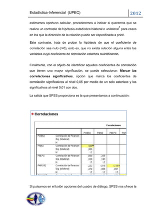 Estadística-Inferencial (UPEC)                                            2012
estimamos oportuno calcular, procederemos a indicar si queremos que se
                                                                  1
realice un contraste de hipótesis estadística bilateral o unilateral para casos
en los que la dirección de la relación puede ser especificada a priori.

Este contraste, trata de probar la hipótesis de que el coeficiente de
correlación sea nulo (r=0), esto es, que no exista relación alguna entre las
variables cuyo coeficiente de correlación estamos cuantificando.


Finalmente, con el objeto de identificar aquellos coeficientes de correlación
que tienen una mayor significación, se puede seleccionar: Marcar las
correlaciones significativas, opción que marca los coeficientes de
correlación significativos al nivel 0,05 por medio de un solo asterisco y los
significativos al nivel 0,01 con dos.

La salida que SPSS proporciona es la que presentamos a continuación:




Si pulsamos en el botón opciones del cuadro de diálogo, SPSS nos ofrece la
 