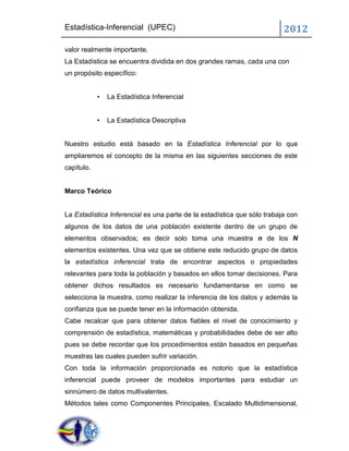 Estadística-Inferencial (UPEC)                                           2012
valor realmente importante.
La Estadística se encuentra dividida en dos grandes ramas, cada una con
un propósito específico:


            •   La Estadística Inferencial


            •   La Estadística Descriptiva


Nuestro estudio está basado en la Estadística Inferencial por lo que
ampliaremos el concepto de la misma en las siguientes secciones de este
capítulo.


Marco Teórico


La Estadística Inferencial es una parte de la estadística que sólo trabaja con
algunos de los datos de una población existente dentro de un grupo de
elementos observados; es decir solo toma una muestra n de los N
elementos existentes. Una vez que se obtiene este reducido grupo de datos
la estadística inferencial trata de encontrar aspectos o propiedades
relevantes para toda la población y basados en ellos tomar decisiones. Para
obtener dichos resultados es necesario fundamentarse en como se
selecciona la muestra, como realizar la inferencia de los datos y además la
confianza que se puede tener en la información obtenida.
Cabe recalcar que para obtener datos fiables el nivel de conocimiento y
comprensión de estadística, matemáticas y probabilidades debe de ser alto
pues se debe recordar que los procedimientos están basados en pequeñas
muestras las cuales pueden sufrir variación.
Con toda la información proporcionada es notorio que la estadística
inferencial puede proveer de modelos importantes para estudiar un
sinnúmero de datos multivalentes.
Métodos tales como Componentes Principales, Escalado Multidimensional,
 