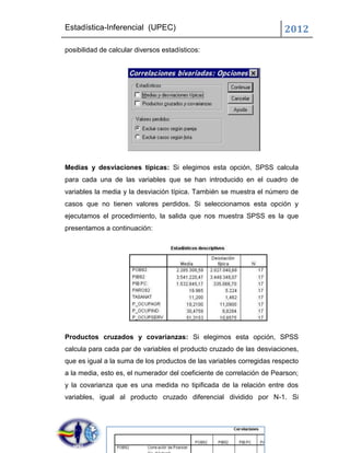 Estadística-Inferencial (UPEC)                                         2012
posibilidad de calcular diversos estadísticos:




Medias y desviaciones típicas: Si elegimos esta opción, SPSS calcula
para cada una de las variables que se han introducido en el cuadro de
variables la media y la desviación típica. También se muestra el número de
casos que no tienen valores perdidos. Si seleccionamos esta opción y
ejecutamos el procedimiento, la salida que nos muestra SPSS es la que
presentamos a continuación:




Productos cruzados y covarianzas: Si elegimos esta opción, SPSS
calcula para cada par de variables el producto cruzado de las desviaciones,
que es igual a la suma de los productos de las variables corregidas respecto
a la media, esto es, el numerador del coeficiente de correlación de Pearson;
y la covarianza que es una medida no tipificada de la relación entre dos
variables, igual al producto cruzado diferencial dividido por N-1. Si
 