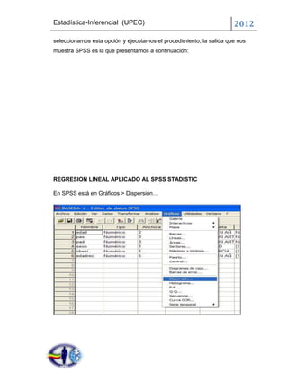 Estadística-Inferencial (UPEC)                                       2012
seleccionamos esta opción y ejecutamos el procedimiento, la salida que nos
muestra SPSS es la que presentamos a continuación:




REGRESION LINEAL APLICADO AL SPSS STADISTIC

En SPSS está en Gráficos > Dispersión…
 