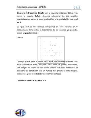 Estadística-Inferencial (UPEC)                                         2012
Diagrama de Dispersión Simple, y en la siguiente ventana de diálogo, tras
oprimir la pestaña Definir, debemos seleccionar las dos variables
cuantitativas que vamos a situar en el gráfico, una en el eje X y otra en el
eje Y

Da igual cuál de las variables coloquemos en cada ventana: en la
correlación no tiene sentido la dependencia de las variables, ya que estas
juegan un papel simétrico.

Gráfico




Como ya puede verse a simple vista, estas dos variables muestran una
escasa correlación lineal, arrojando     una nube de puntos mudispersa,
con parejas de valores en los cuatro sectores del plano cartesiano. El
coeficiente de correlación será un número más próximo a cero (ninguna
correlación) que a la unidad (correlación lineal perfecta).


CORRELACIONES > BIVARIADAS
 