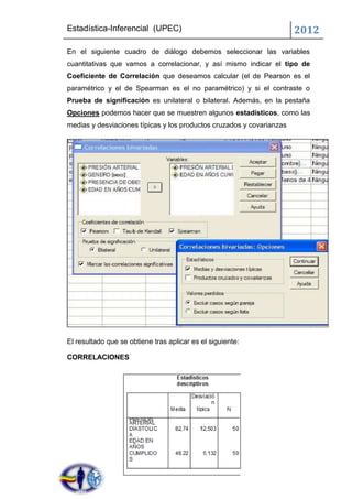 Estadística-Inferencial (UPEC)                                         2012
En el siguiente cuadro de diálogo debemos seleccionar las variables
cuantitativas que vamos a correlacionar, y así mismo indicar el tipo de
Coeficiente de Correlación que deseamos calcular (el de Pearson es el
paramétrico y el de Spearman es el no paramétrico) y si el contraste o
Prueba de significación es unilateral o bilateral. Además, en la pestaña
Opciones podemos hacer que se muestren algunos estadísticos, como las
medias y desviaciones típicas y los productos cruzados y covarianzas




El resultado que se obtiene tras aplicar es el siguiente:

CORRELACIONES
 