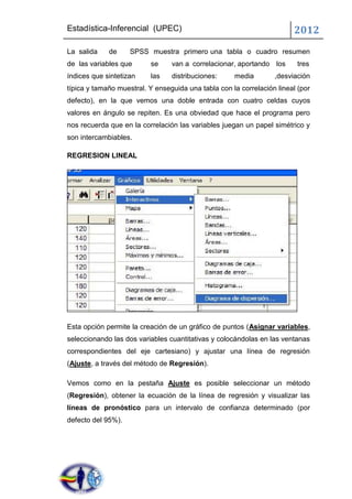 Estadística-Inferencial (UPEC)                                          2012
La salida    de     SPSS muestra primero una tabla o cuadro resumen
de las variables que      se     van a correlacionar, aportando los      tres
índices que sintetizan    las    distribuciones:     media        ,desviación
típica y tamaño muestral. Y enseguida una tabla con la correlación lineal (por
defecto), en la que vemos una doble entrada con cuatro celdas cuyos
valores en ángulo se repiten. Es una obviedad que hace el programa pero
nos recuerda que en la correlación las variables juegan un papel simétrico y
son intercambiables.

REGRESION LINEAL




Esta opción permite la creación de un gráfico de puntos (Asignar variables,
seleccionando las dos variables cuantitativas y colocándolas en las ventanas
correspondientes del eje cartesiano) y ajustar una línea de regresión
(Ajuste, a través del método de Regresión).

Vemos como en la pestaña Ajuste es posible seleccionar un método
(Regresión), obtener la ecuación de la línea de regresión y visualizar las
líneas de pronóstico para un intervalo de confianza determinado (por
defecto del 95%).
 