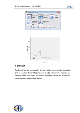 Estadística-Inferencial (UPEC)                                        2012




T- STUDENT

Realiza el test de comparación de dos medias con muestras apareadas
(relacionadas les llama SPSS), llevando a cabo determinados cálculos, que
veremos, sobre cada pareja de variables implicada. Supone que la diferencia
de las variables aleatorias es Normal
 